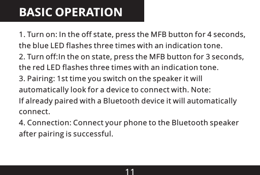 11BASIC OPERATION1. Turn on: In the off state, press the MFB button for 4 seconds, the blue LED flashes three times with an indication tone.2. Turn off:In the on state, press the MFB button for 3 seconds, the red LED flashes three times with an indication tone3. Pairing: 1st time you switch on the speaker it will automatically look for a device to connect with. Note: If already paired with a Bluetooth device it will automatically connect4. Connection: Connect your phone to the Bluetooth speaker after pairing is successful...