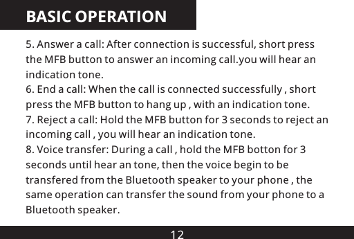 12BASIC OPERATION5. Answer a call: After connection is successful, short press the MFB button to answer an incoming call.you will hear an indication tone.6. End a call: When the call is connected successfully , short press the MFB button to hang up , with an indication tone.7. Reject a call: Hold the MFB button for 3 seconds to reject an incoming call , you will hear an indication tone.8. Voice transfer: During a call , hold the MFB botton for 3 seconds until hear an tone, then the voice begin to be transfered from the Bluetooth speaker to your phone , the same operation can transfer the sound from your phone to a Bluetooth speaker.