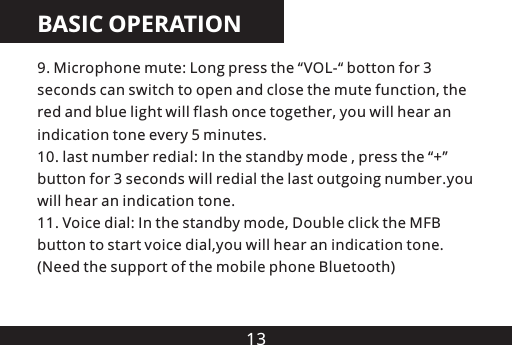 13BASIC OPERATION9. Microphone mute: Long press the &ldquo;VOL-&ldquo; botton for 3 seconds can switch to open and close the mute function, the red and blue light will flash once together, you will hear an indication tone every 5 minutes.10. last number redial: In the standby mode , press the &ldquo;+&rdquo; button for 3 seconds will redial the last outgoing number.you will hear an indication tone.11. Voice dial: In the standby mode, Double click the MFB button to start voice dial,you will hear an indication tone.(Need the support of the mobile phone Bluetooth)
