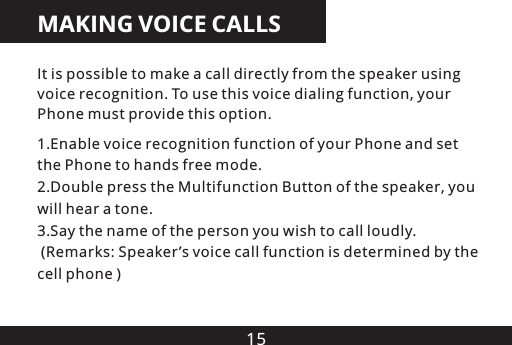 15MAKING VOICE CALLS1.Enable voice recognition function of your Phone and set the Phone to hands free mode.2.Double press the Multifunction Button of the  , you will hear a tone.3.Say the name of the person you wish to call loudly. (Remarks: Speaker &rsquo;s voice call function is determined by the cell phone )speakerIt is possible to make a call directly from the speaker using voice recognition. To use this voice dialing function, your Phone must provide this option.