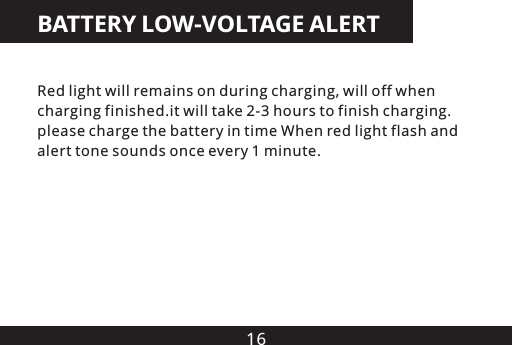 16BATTERY LOW-VOLTAGE ALERTRed light will remains on during charging, will off when charging finished.it will take 2-3 hours to finish charging. please charge the battery in time When red light flash and alert tone sounds once every 1 minute.