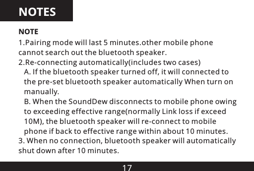 171.Pairing mode will last 5 minutes.other mobile phone cannot search out the bluetooth speaker.2.Re-connecting automatically(includes two cases)   A. If the bluetooth speaker turned off, it will connected to    the pre-set bluetooth speaker automatically When turn on    manually.   B. When the SoundDew disconnects to mobile phone owing   to exceeding effective range(normally Link loss if exceed    10M), the bluetooth speaker will re-connect to mobile    phone if back to effective range within about 10 minutes.3. When no connection, bluetooth speaker will automatically shut down after 10 minutes.NOTENOTES