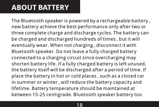 18ABOUT BATTERYThe Bluetooth speaker is powered by a rechargeable battery , new battery achieve the best performance only after two or three complete charge and discharge cycles. The battery can be charged and discharged hundreds of times , but it will eventually wear. When not charging , disconnect it with Bluetooth speaker. Do not leave a fully charged battery connected to a charging circuit since overcharging may shorten battery life. If a fully charged battery is left unused, the battery itself will be discharged after a period of time. If place the battery in hot or cold places , such as a closed car in summer or winter , will reduce the battery capacity and lifetime. Battery temperature should be maintained at between 15-25 centigrade. Bluetooth speaker battery too 