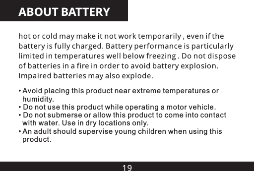 19ABOUT BATTERYhot or cold may make it not work temporarily , even if the battery is fully charged. Battery performance is particularly limited in temperatures well below freezing . Do not dispose of batteries in a fire in order to avoid battery explosion. Impaired batteries may also explode.&bull;   humidity.&bull; Do not use this product while operating a motor vehicle.&bull; Do not submerse or allow this product to come into contact   with water. Use in dry locations only.&bull; An adult should supervise young children when using this   product.Avoid placing this product near extreme temperatures or 