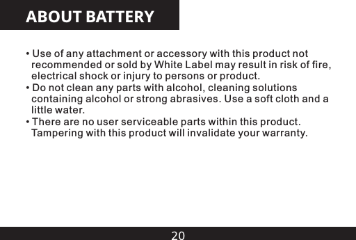 20ABOUT BATTERY&bull; Use of any attachment or accessory with this product not   recommended or sold by White Label may result in risk of fire,   electrical shock or injury to persons or product.&bull; Do not clean any parts with alcohol, cleaning solutions   containing alcohol or strong abrasives. Use a soft cloth and a   little water.  &bull; There are no user serviceable parts within this product.   Tampering with this product will invalidate your warranty.