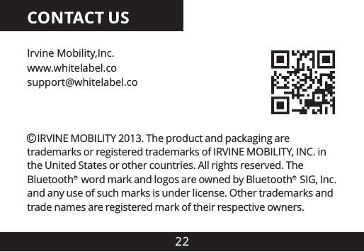 22CONTACT USIrvine Mobility,Inc.support@whitelabel.cowww.whitelabel.co    IRVINE MOBILITY 2013. The product and packaging are trademarks or registered trademarks of IRVINE MOBILITY, INC. in the United States or other countries. All rights reserved. The Bluetooth   word mark and logos are owned by Bluetooth   SIG, Inc. and any use of such marks is under license. Other trademarks and trade names are registered mark of their respective owners.CRR