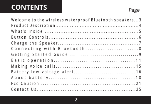 2CONTENTSW e l c o m e  t o  t h e  w i r e l e s s  w a t e r p r o o f  B l u e t o o t h  s p e a k e r s . . . 3P r o d u c t  D e s c r i p t i o n . . . . . . . . . . . . . . . . . . . . . . . . . . . . . . . . . . . . . . . . . . . . . . . . . . . 4W h a t &rsquo; s  I n s i d e  . . . . . . . . . . . . . . . . . . . . . . . . . . . . . . . . . . . . . . . . . . . . . . . . . . . . . . 5B u t t o n  C o n t r o l s . . . . . . . . . . . . . . . . . . . . . . . . . . . . . . . . . . . . . . . . . . . . . . . . . . . . 6C h a r g e  t h e  S p e a k e r . . . . . . . . . . . . . . . . . . . . . . . . . . . . . . . . . . . . . . . . . . . . . 7C o n n e c t i n g   w i t h   B l u e t o o t h . . . . . . . . . . . . . . . . . . . . . . . . 8G e t t i n g  S t a r t e d   G u i d e . . . . . . . . . . . . . . . . . . . . . . . . . . . . . . . . . . . 9B a s i c   o p e r a t i o n . . . . . . . . . . . . . . . . . . . . . . . . . . . . . . . . . . . . . . 1 1M a k i n g  v o i c e  c a l l s . . . . . . . . . . . . . . . . . . . . . . . . . . . . . . . . . . . . . . . . . . . . 1 5B a t t e r y  l o w - v o l t a g e  a l e r t . . . . . . . . . . . . . . . . . . . . . . . . . . . . . . . . . 1 6A b o u t   b a t t e r y . . . . . . . . . . . . . . . . . . . . . . . . . . . . . . . . . . . . . . . . 1 8F c c  C a u t i o n . . . . . . . . . . . . . . . . . . . . . . . . . . . . . . . . . . . . . . . . . . . . . . . . . . . . . 2 1C o n t a c t  U s . . . . . . . . . . . . . . . . . . . . . . . . . . . . . . . . . . . . . . . . . . . . . . . . . . . . . . . . . 2 5                    Page