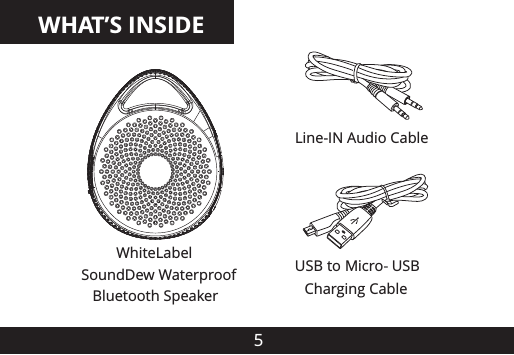 WHAT&rsquo;S INSIDE5USB to Micro-USB Charging CableWhiteLabel SoundDew Waterproof    Bluetooth SpeakerLine-IN Audio Cable