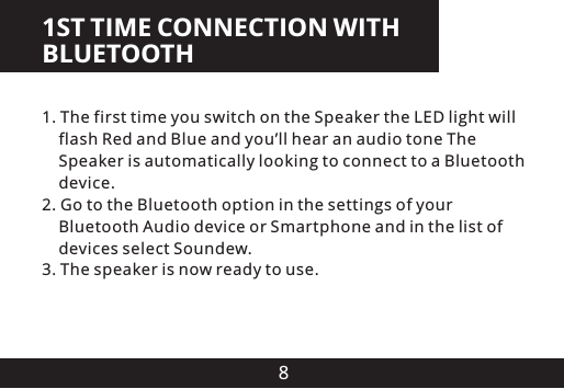 81ST TIME CONNECTION WITH BLUETOOTH1. The first time you switch on the Speaker the LED light will     flash Red and Blue and you&rsquo;ll hear an audio tone The     Speaker is automatically looking to connect to a Bluetooth     device.2. Go to the Bluetooth option in the settings of your     Bluetooth Audio device or Smartphone and in the list of     devices select Soundew3. The speaker is now ready to use..