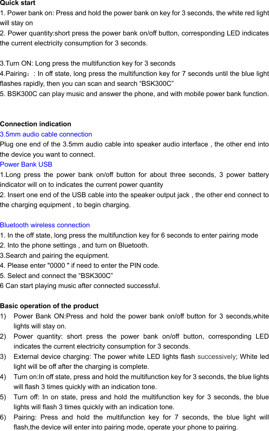  Quick start 1. Power bank on: Press and hold the power bank on key for 3 seconds, the white red light will stay on 2. Power quantity:short press the power bank on/off button, corresponding LED indicates the current electricity consumption for 3 seconds.  3.Turn ON: Long press the multifunction key for 3 seconds 4.Pairing：: In off state, long press the multifunction key for 7 seconds until the blue light flashes rapidly, then you can scan and search &ldquo;BSK300C&rdquo; 5. BSK300C can play music and answer the phone, and with mobile power bank function.   Connection indication 3.5mm audio cable connection Plug one end of the 3.5mm audio cable into speaker audio interface , the other end into the device you want to connect. Power Bank USB 1.Long  press  the  power  bank  on/off  button  for  about  three  seconds,  3  power  battery indicator will on to indicates the current power quantity   2. Insert one end of the USB cable into the speaker output jack , the other end connect to the charging equipment , to begin charging.  Bluetooth wireless connection 1. In the off state, long press the multifunction key for 6 seconds to enter pairing mode 2. Into the phone settings , and turn on Bluetooth. 3.Search and pairing the equipment. 4. Please enter "0000 " if need to enter the PIN code. 5. Select and connect the &ldquo;BSK300C&rdquo; 6 Can start playing music after connected successful.  Basic operation of the product 1)  Power Bank ON:Press and  hold the  power  bank on/off  button  for  3  seconds,white lights will stay on. 2)  Power  quantity:  short  press  the  power  bank  on/off  button,  corresponding  LED indicates the current electricity consumption for 3 seconds. 3)  External device charging: The power white LED lights flash successively; White led light will be off after the charging is complete. 4)  Turn on:In off state, press and hold the multifunction key for 3 seconds, the blue lights will flash 3 times quickly with an indication tone. 5)  Turn off:  In  on  state,  press  and  hold  the  multifunction key  for  3  seconds,  the  blue lights will flash 3 times quickly with an indication tone. 6)  Pairing:  Press  and  hold  the  multifunction  key  for  7  seconds,  the  blue  light  will flash,the device will enter into pairing mode, operate your phone to pairing. 