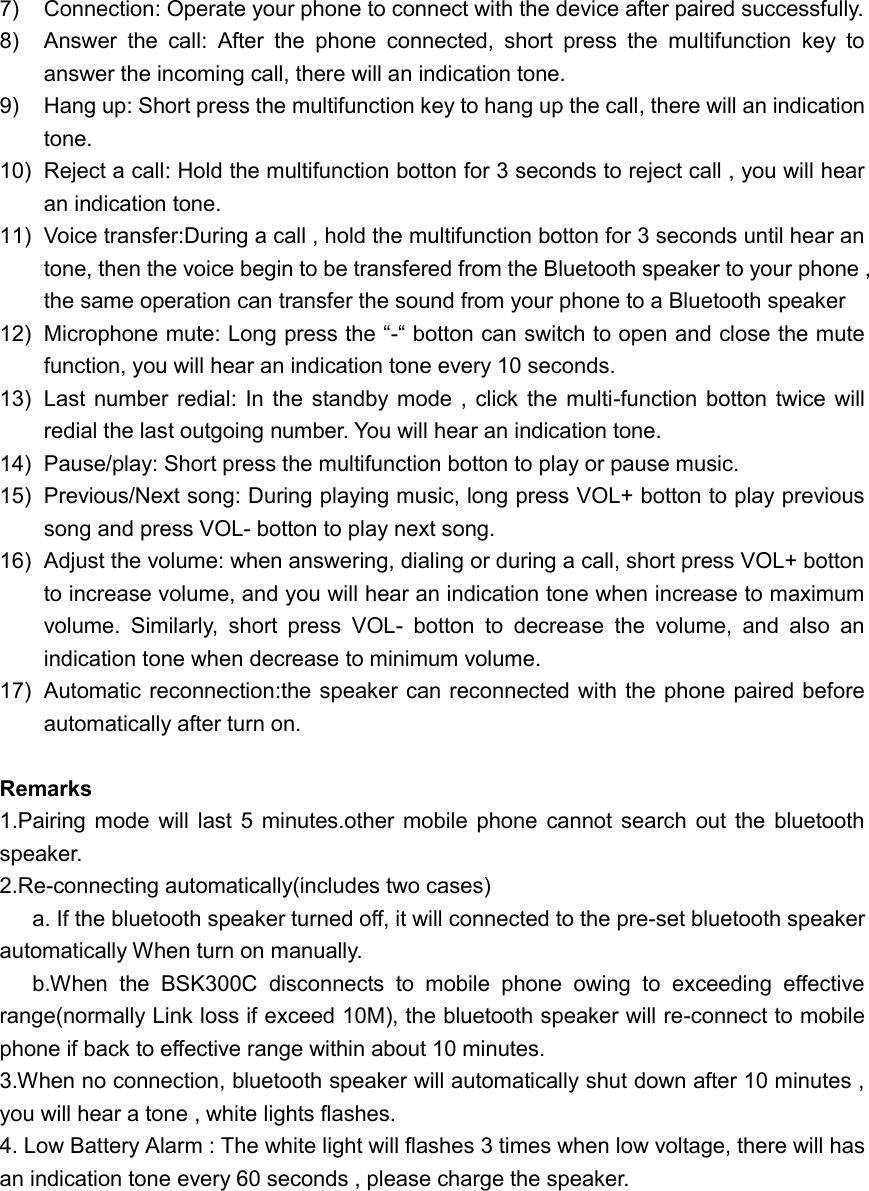 7)  Connection: Operate your phone to connect with the device after paired successfully. 8)  Answer  the  call:  After  the  phone  connected,  short  press  the  multifunction  key  to answer the incoming call, there will an indication tone. 9)  Hang up: Short press the multifunction key to hang up the call, there will an indication tone. 10)  Reject a call: Hold the multifunction botton for 3 seconds to reject call , you will hear an indication tone. 11)  Voice transfer:During a call , hold the multifunction botton for 3 seconds until hear an tone, then the voice begin to be transfered from the Bluetooth speaker to your phone , the same operation can transfer the sound from your phone to a Bluetooth speaker 12) Microphone mute: Long press the &ldquo;-&ldquo; botton can switch to open and close the mute function, you will hear an indication tone every 10 seconds. 13)  Last  number  redial: In the  standby mode , click  the  multi-function  botton  twice will redial the last outgoing number. You will hear an indication tone. 14)  Pause/play: Short press the multifunction botton to play or pause music. 15)  Previous/Next song: During playing music, long press VOL+ botton to play previous song and press VOL- botton to play next song. 16) Adjust the volume: when answering, dialing or during a call, short press VOL+ botton to increase volume, and you will hear an indication tone when increase to maximum volume.  Similarly,  short  press  VOL-  botton  to  decrease  the  volume,  and  also  an indication tone when decrease to minimum volume. 17)  Automatic reconnection:the speaker can reconnected with the phone paired before automatically after turn on.  Remarks 1.Pairing mode  will  last 5  minutes.other  mobile  phone  cannot search  out the bluetooth speaker. 2.Re-connecting automatically(includes two cases) a. If the bluetooth speaker turned off, it will connected to the pre-set bluetooth speaker automatically When turn on manually. b.When  the  BSK300C  disconnects  to  mobile  phone  owing  to  exceeding  effective range(normally Link loss if exceed 10M), the bluetooth speaker will re-connect to mobile phone if back to effective range within about 10 minutes. 3.When no connection, bluetooth speaker will automatically shut down after 10 minutes , you will hear a tone , white lights flashes. 4. Low Battery Alarm : The white light will flashes 3 times when low voltage, there will has an indication tone every 60 seconds , please charge the speaker. 