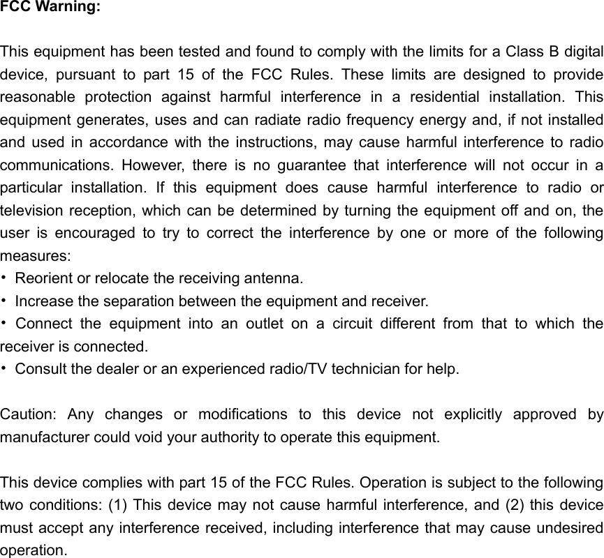 FCC Warning:  This equipment has been tested and found to comply with the limits for a Class B digital device,  pursuant  to  part  15  of  the  FCC  Rules.  These  limits  are  designed  to  provide reasonable  protection  against  harmful  interference  in  a  residential  installation.  This equipment generates, uses and can radiate radio frequency energy and, if not installed and  used  in  accordance  with  the  instructions,  may  cause  harmful  interference  to  radio communications.  However,  there  is  no  guarantee  that  interference  will  not  occur  in  a particular  installation.  If  this  equipment  does  cause  harmful  interference  to  radio  or television reception, which can be determined by turning the equipment off and on, the user  is  encouraged  to  try  to  correct  the  interference  by  one  or  more  of  the  following measures: &bull;  Reorient or relocate the receiving antenna. &bull;  Increase the separation between the equipment and receiver. &bull;  Connect  the  equipment  into  an  outlet  on  a  circuit  different  from  that  to  which  the receiver is connected. &bull;  Consult the dealer or an experienced radio/TV technician for help.  Caution:  Any  changes  or  modiﬁcations  to  this  device  not  explicitly  approved  by manufacturer could void your authority to operate this equipment.  This device complies with part 15 of the FCC Rules. Operation is subject to the following two conditions: (1) This device may not cause harmful interference, and (2) this device must accept any interference received, including interference that may cause undesired operation. 