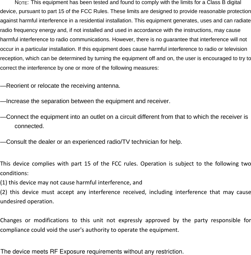 NOTE: This equipment has been tested and found to comply with the limits for a Class B digital device, pursuant to part 15 of the FCC Rules. These limits are designed to provide reasonable protection against harmful interference in a residential installation. This equipment generates, uses and can radiate radio frequency energy and, if not installed and used in accordance with the instructions, may cause harmful interference to radio communications. However, there is no guarantee that interference will not occur in a particular installation. If this equipment does cause harmful interference to radio or television reception, which can be determined by turning the equipment off and on, the user is encouraged to try to correct the interference by one or more of the following measures: &mdash;Reorient or relocate the receiving antenna. &mdash;Increase the separation between the equipment and receiver. &mdash;Connect the equipment into an outlet on a circuit different from that to which the receiver is connected. &mdash;Consult the dealer or an experienced radio/TV technician for help. Thisdevicecomplieswithpart15oftheFCCrules.Operationissubjecttothefollowingtwoconditions:(1)thisdevicemaynotcauseharmfulinterference,and(2)thisdevicemustacceptanyinterferencereceived,includinginterferencethatmaycauseundesiredoperation.Changesormodificationstothisunitnotexpresslyapprovedbythepartyresponsibleforcompliancecouldvoidtheuser'sauthoritytooperatetheequipment.The device meets RF Exposure requirements without any restriction.