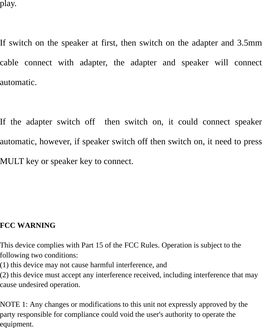 play.  If switch on the speaker at first, then switch on the adapter and 3.5mm cable connect with adapter, the adapter and speaker will connect automatic.   If the adapter switch off  then switch on, it could connect speaker automatic, however, if speaker switch off then switch on, it need to press MULT key or speaker key to connect.      FCC WARNING  This device complies with Part 15 of the FCC Rules. Operation is subject to the following two conditions: (1) this device may not cause harmful interference, and (2) this device must accept any interference received, including interference that may cause undesired operation.  NOTE 1: Any changes or modifications to this unit not expressly approved by the party responsible for compliance could void the user's authority to operate the equipment.      