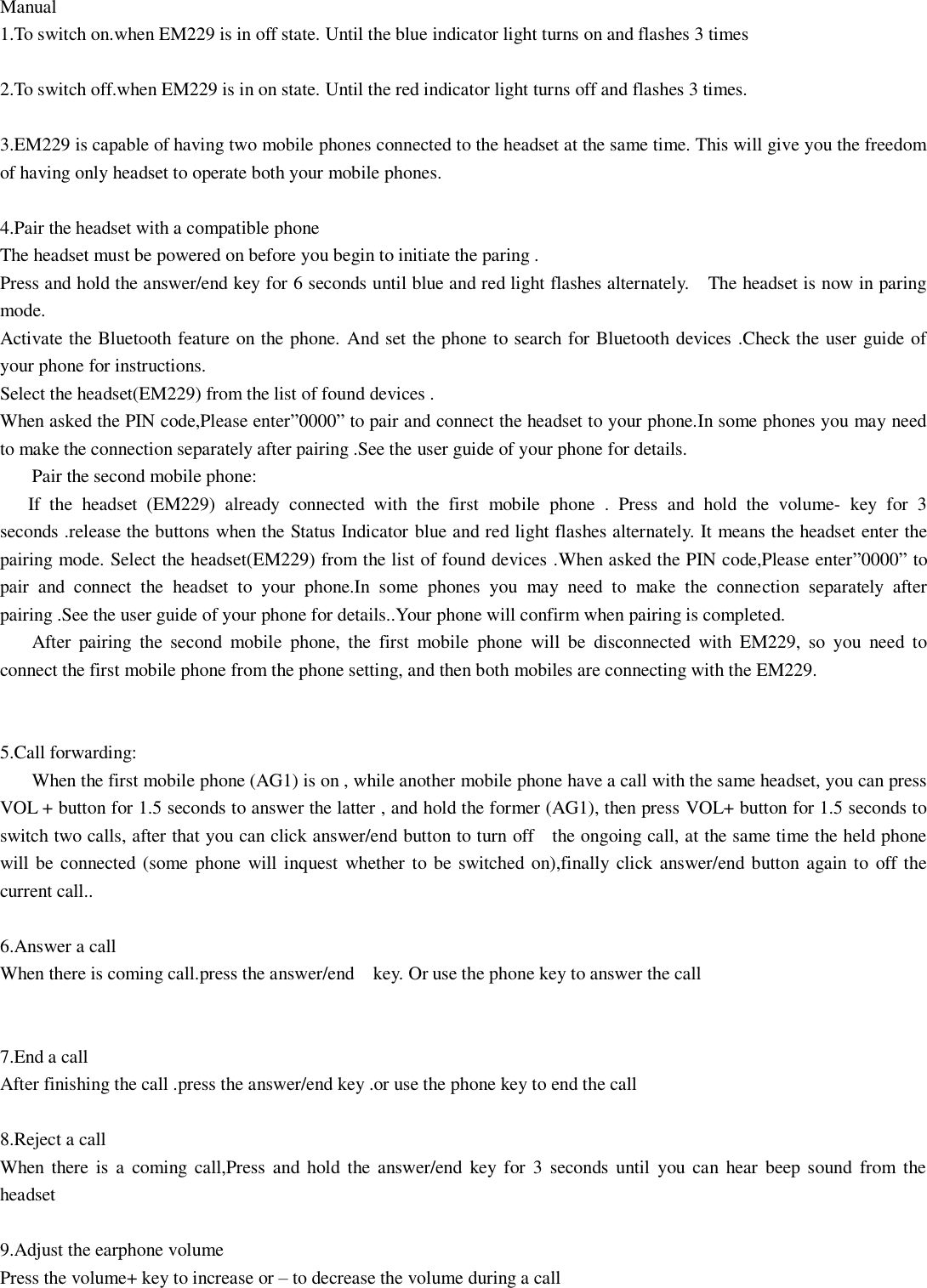  Manual 1.To switch on.when EM229 is in off state. Until the blue indicator light turns on and flashes 3 times  2.To switch off.when EM229 is in on state. Until the red indicator light turns off and flashes 3 times.  3.EM229 is capable of having two mobile phones connected to the headset at the same time. This will give you the freedom of having only headset to operate both your mobile phones.  4.Pair the headset with a compatible phone The headset must be powered on before you begin to initiate the paring . Press and hold the answer/end key for 6 seconds until blue and red light flashes alternately.    The headset is now in paring mode. Activate the Bluetooth feature on the phone. And set the phone to search for Bluetooth devices .Check the user guide of your phone for instructions. Select the headset(EM229) from the list of found devices . When asked the PIN code,Please enter&rdquo;0000&rdquo; to pair and connect the headset to your phone.In some phones you may need to make the connection separately after pairing .See the user guide of your phone for details. Pair the second mobile phone:    If  the  headset  (EM229)  already  connected  with  the  first  mobile  phone  .  Press  and  hold  the  volume-  key  for  3 seconds .release the buttons when the Status Indicator blue and red light flashes alternately. It means the headset enter the pairing mode. Select the headset(EM229) from the list of found devices .When asked the PIN code,Please enter&rdquo;0000&rdquo; to pair  and  connect  the  headset  to  your  phone.In  some  phones  you  may  need  to  make  the  connection  separately  after pairing .See the user guide of your phone for details..Your phone will confirm when pairing is completed. After  pairing  the  second  mobile  phone,  the  first  mobile  phone  will  be  disconnected  with  EM229,  so  you  need  to connect the first mobile phone from the phone setting, and then both mobiles are connecting with the EM229.  5.Call forwarding:   When the first mobile phone (AG1) is on , while another mobile phone have a call with the same headset, you can press VOL + button for 1.5 seconds to answer the latter , and hold the former (AG1), then press VOL+ button for 1.5 seconds to switch two calls, after that you can click answer/end button to turn off    the ongoing call, at the same time the held phone will be connected (some phone  will inquest  whether to be switched on),finally click answer/end button  again to off the current call..  6.Answer a call When there is coming call.press the answer/end    key. Or use the phone key to answer the call   7.End a call After finishing the call .press the answer/end key .or use the phone key to end the call  8.Reject a call When there  is a  coming call,Press and  hold  the  answer/end  key  for  3  seconds until  you  can  hear  beep sound  from  the headset  9.Adjust the earphone volume Press the volume+ key to increase or &ndash; to decrease the volume during a call    