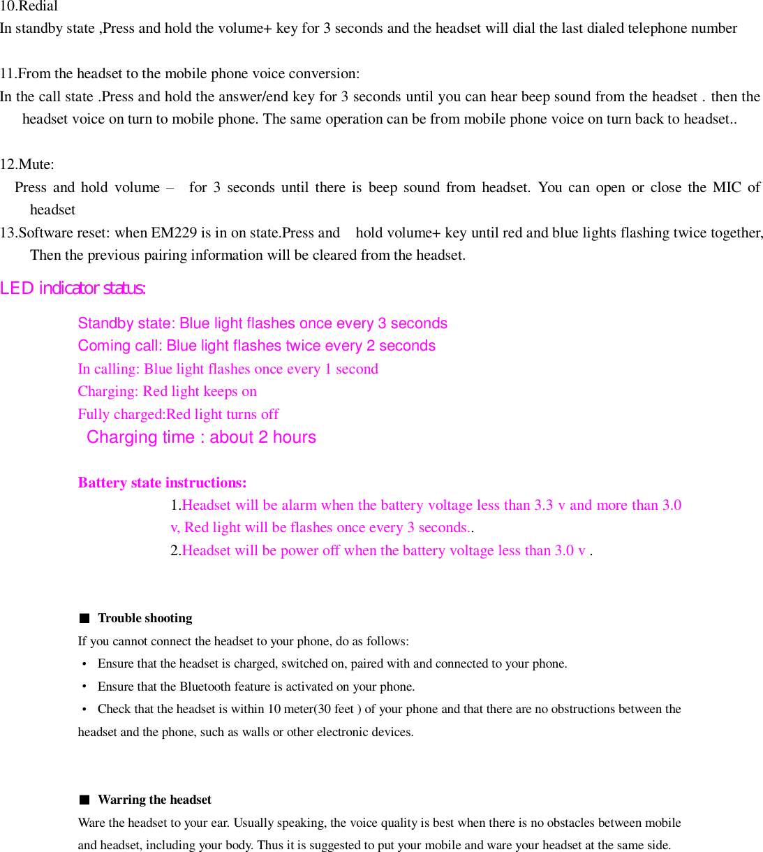  10.Redial In standby state ,Press and hold the volume+ key for 3 seconds and the headset will dial the last dialed telephone number  11.From the headset to the mobile phone voice conversion:   In the call state .Press and hold the answer/end key for 3 seconds until you can hear beep sound from the headset . then the headset voice on turn to mobile phone. The same operation can be from mobile phone voice on turn back to headset..  12.Mute:   Press and  hold  volume &ndash;    for  3 seconds  until  there  is  beep  sound from  headset.  You can open  or  close  the  MIC of headset 13.Software reset: when EM229 is in on state.Press and    hold volume+ key until red and blue lights flashing twice together, Then the previous pairing information will be cleared from the headset. LED indicator status: Standby state: Blue light flashes once every 3 seconds Coming call: Blue light flashes twice every 2 seconds In calling: Blue light flashes once every 1 second Charging: Red light keeps on Fully charged:Red light turns offCharging time : about 2 hours      Battery state instructions: 1.Headset will be alarm when the battery voltage less than 3.3 v and more than 3.0 v, Red light will be flashes once every 3 seconds.. 2.Headset will be power off when the battery voltage less than 3.0 v .      Trouble shooting   If you cannot connect the headset to your phone, do as follows:   Ensure that the headset is charged, switched on, paired with and connected to your phone.   Ensure that the Bluetooth feature is activated on your phone.   Check that the headset is within 10 meter(30 feet ) of your phone and that there are no obstructions between the headset and the phone, such as walls or other electronic devices.     Warring the headset Ware the headset to your ear. Usually speaking, the voice quality is best when there is no obstacles between mobile and headset, including your body. Thus it is suggested to put your mobile and ware your headset at the same side.   
