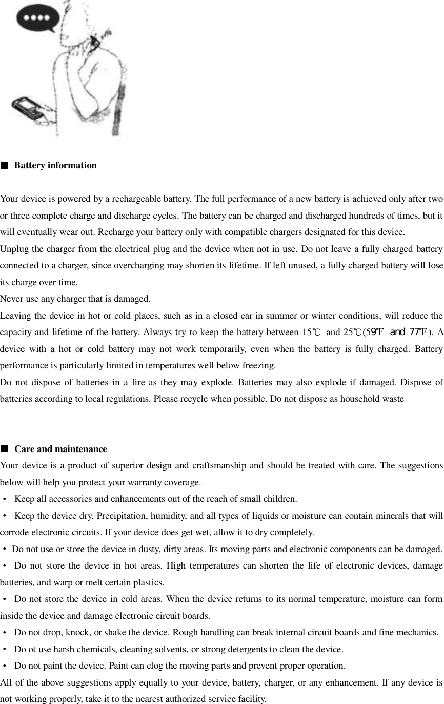     Battery information  Your device is powered by a rechargeable battery. The full performance of a new battery is achieved only after two or three complete charge and discharge cycles. The battery can be charged and discharged hundreds of times, but it will eventually wear out. Recharge your battery only with compatible chargers designated for this device. Unplug the charger from the electrical plug and the device when not in use. Do not leave a fully charged battery connected to a charger, since overcharging may shorten its lifetime. If left unused, a fully charged battery will lose its charge over time. Never use any charger that is damaged. Leaving the device in hot or cold places, such as in a closed car in summer or winter conditions, will reduce the capacity and lifetime of the battery. Always try to keep the battery between 15   and 25 (59  and 77 ). A device  with  a  hot  or  cold  battery  may  not  work  temporarily,  even  when  the  battery  is  fully  charged.  Battery performance is particularly limited in temperatures well below freezing. Do  not  dispose  of  batteries in a  fire as they  may  explode.  Batteries  may  also  explode if damaged.  Dispose of batteries according to local regulations. Please recycle when possible. Do not dispose as household waste     Care and maintenance Your device is a product of superior design and craftsmanship and should be treated with care. The suggestions below will help you protect your warranty coverage.   Keep all accessories and enhancements out of the reach of small children.   Keep the device dry. Precipitation, humidity, and all types of liquids or moisture can contain minerals that will corrode electronic circuits. If your device does get wet, allow it to dry completely.   Do not use or store the device in dusty, dirty areas. Its moving parts and electronic components can be damaged.   Do  not  store the device in  hot areas.  High  temperatures  can  shorten  the life  of  electronic  devices,  damage batteries, and warp or melt certain plastics.   Do not store the device in cold areas. When the device returns to its normal temperature, moisture can form inside the device and damage electronic circuit boards.   Do not drop, knock, or shake the device. Rough handling can break internal circuit boards and fine mechanics.   Do ot use harsh chemicals, cleaning solvents, or strong detergents to clean the device.   Do not paint the device. Paint can clog the moving parts and prevent proper operation. All of the above suggestions apply equally to your device, battery, charger, or any enhancement. If any device is not working properly, take it to the nearest authorized service facility. 