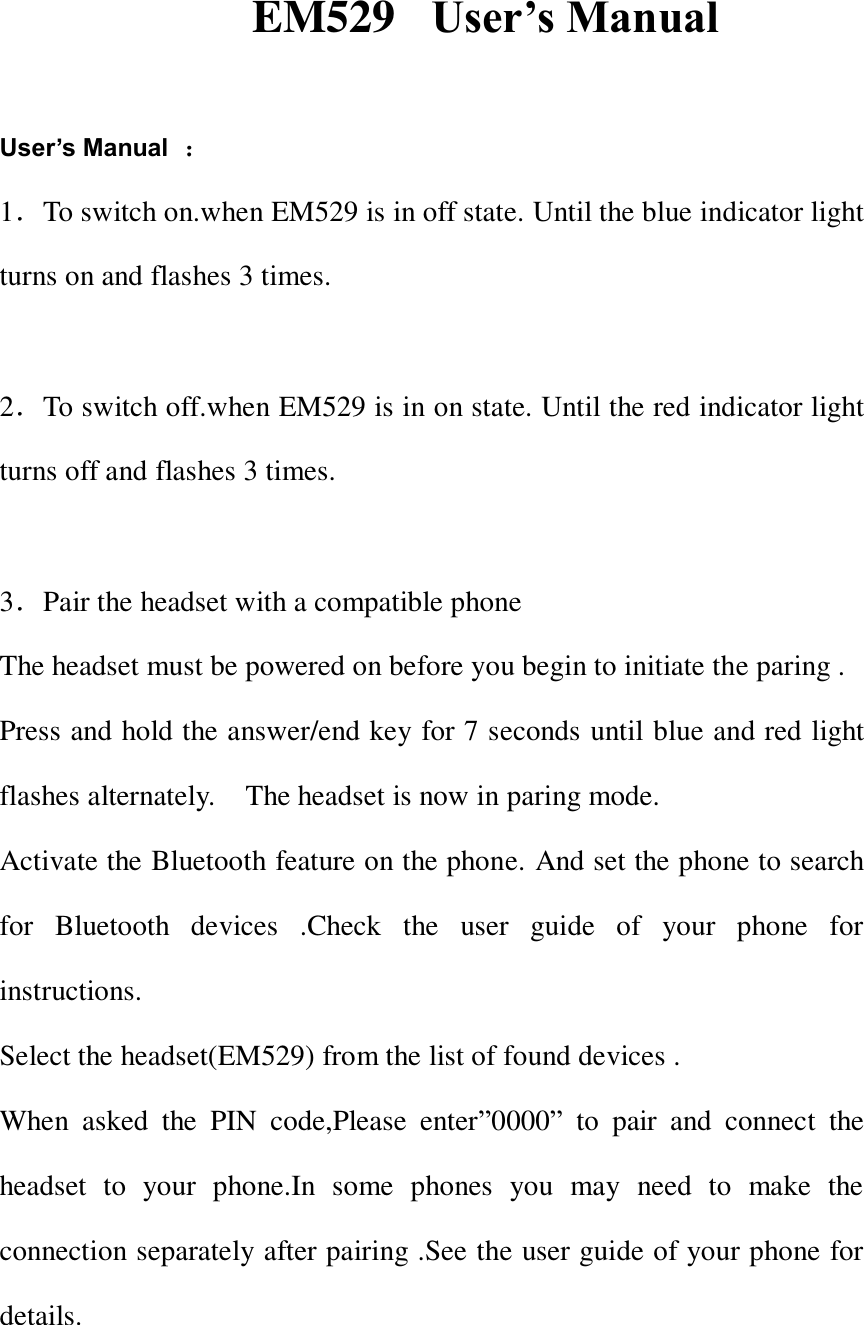  EM529   User&rsquo;s Manual  User&rsquo;s Manual ： 1．To switch on.when EM529 is in off state. Until the blue indicator light turns on and flashes 3 times.  2．To switch off.when EM529 is in on state. Until the red indicator light turns off and flashes 3 times.  3．Pair the headset with a compatible phone The headset must be powered on before you begin to initiate the paring . Press and hold the answer/end key for 7 seconds until blue and red light flashes alternately.    The headset is now in paring mode. Activate the Bluetooth feature on the phone. And set the phone to search for  Bluetooth  devices  .Check  the  user  guide  of  your  phone  for instructions. Select the headset(EM529) from the list of found devices . When  asked  the  PIN  code,Please  enter&rdquo;0000&rdquo;  to  pair  and  connect  the headset  to  your  phone.In  some  phones  you  may  need  to  make  the connection separately after pairing .See the user guide of your phone for details.    