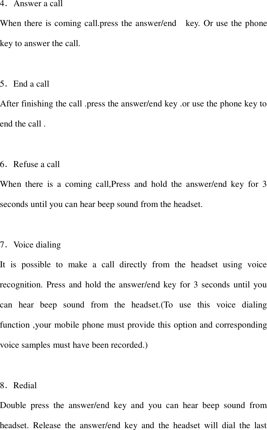  4．Answer a call When there is coming call.press the answer/end    key. Or use the phone key to answer the call.  5．End a call After finishing the call .press the answer/end key .or use the phone key to end the call .  6．Refuse a call When  there  is  a  coming  call,Press  and  hold  the  answer/end  key  for  3 seconds until you can hear beep sound from the headset.  7．Voice dialing It  is  possible  to  make  a  call  directly  from  the  headset  using  voice recognition. Press and hold the answer/end key for 3 seconds until you can  hear  beep  sound  from  the  headset.(To  use  this  voice  dialing function ,your mobile phone must provide this option and corresponding voice samples must have been recorded.)  8．Redial Double  press  the  answer/end  key  and  you  can  hear  beep  sound  from headset.  Release  the  answer/end  key  and  the  headset  will  dial  the  last 