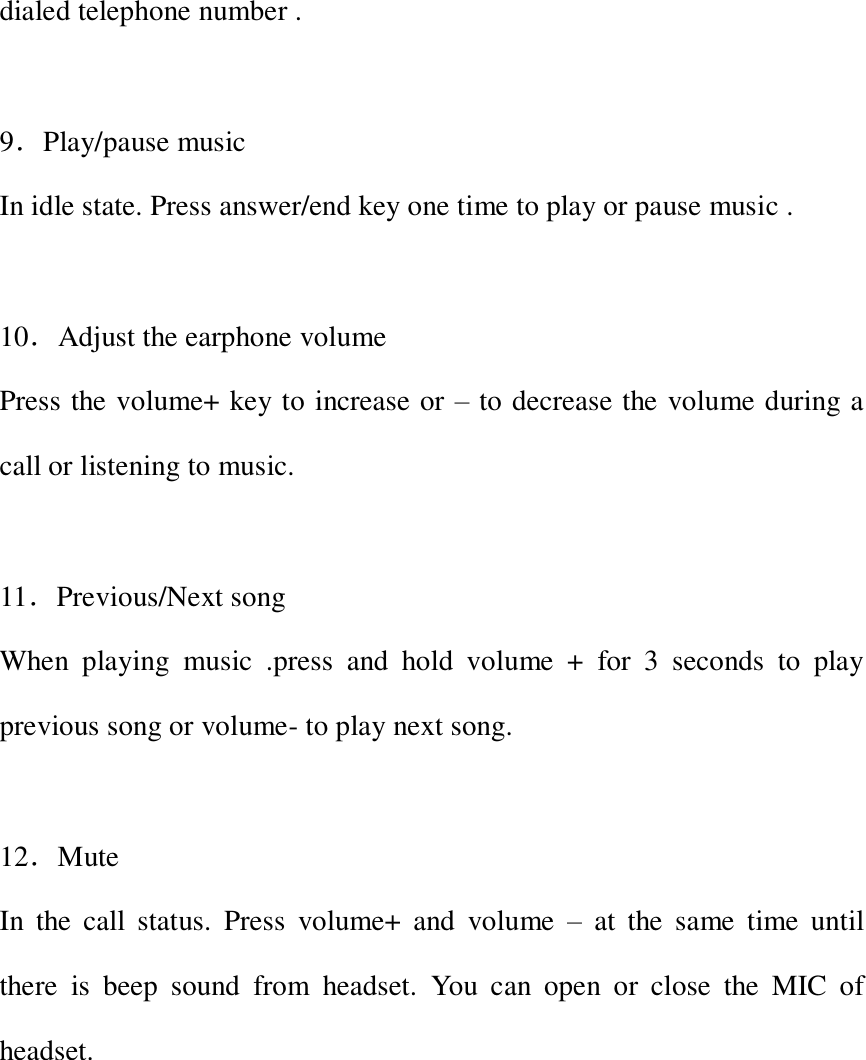  dialed telephone number .  9．Play/pause music In idle state. Press answer/end key one time to play or pause music .  10．Adjust the earphone volume Press the volume+ key to increase or &ndash; to decrease the volume during a call or listening to music.  11．Previous/Next song When  playing  music  .press  and  hold  volume  +  for  3  seconds  to  play previous song or volume- to play next song.    12．Mute   In  the  call  status.  Press  volume+  and  volume  &ndash;  at  the  same  time  until there  is  beep  sound  from  headset.  You  can  open  or  close  the  MIC  of headset.          