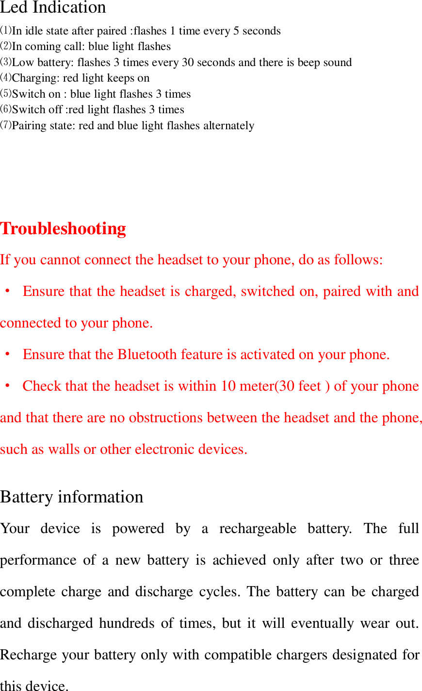  Led Indication ⑴In idle state after paired :flashes 1 time every 5 seconds   ⑵In coming call: blue light flashes ⑶Low battery: flashes 3 times every 30 seconds and there is beep sound ⑷Charging: red light keeps on ⑸Switch on : blue light flashes 3 times ⑹Switch off :red light flashes 3 times ⑺Pairing state: red and blue light flashes alternately     Troubleshooting If you cannot connect the headset to your phone, do as follows: &middot;  Ensure that the headset is charged, switched on, paired with and connected to your phone. &middot;  Ensure that the Bluetooth feature is activated on your phone. &middot; Check that the headset is within 10 meter(30 feet ) of your phone and that there are no obstructions between the headset and the phone, such as walls or other electronic devices.  Battery information Your  device  is  powered  by  a  rechargeable  battery.  The  full performance  of  a  new  battery  is  achieved  only  after  two  or  three complete charge and discharge cycles. The battery can be charged and discharged hundreds of times, but it  will eventually  wear out. Recharge your battery only with compatible chargers designated for this device. 