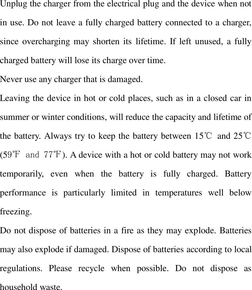  Unplug the charger from the electrical plug and the device when not in use. Do not leave a fully charged battery connected to a charger, since overcharging may shorten  its  lifetime. If  left  unused,  a fully charged battery will lose its charge over time. Never use any charger that is damaged. Leaving the device in hot or cold places, such as in a closed car in summer or winter conditions, will reduce the capacity and lifetime of the battery. Always try to keep the battery between 15℃ and 25℃(59℉ and 77℉). A device with a hot or cold battery may not work temporarily,  even  when  the  battery  is  fully  charged.  Battery performance  is  particularly  limited  in  temperatures  well  below freezing. Do not dispose of batteries in a fire as they may explode. Batteries may also explode if damaged. Dispose of batteries according to local regulations.  Please  recycle  when  possible.  Do  not  dispose  as household waste.       