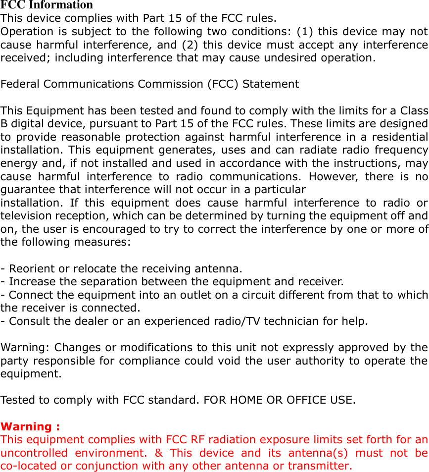  FCC Information This device complies with Part 15 of the FCC rules. Operation is subject to the following two conditions: (1) this device may not cause harmful interference, and (2) this device must accept any interference received; including interference that may cause undesired operation.  Federal Communications Commission (FCC) Statement  This Equipment has been tested and found to comply with the limits for a Class B digital device, pursuant to Part 15 of the FCC rules. These limits are designed to provide reasonable protection against harmful interference in a residential installation. This equipment generates, uses and can radiate radio frequency energy and, if not installed and used in accordance with the instructions, may cause  harmful  interference  to  radio  communications.  However,  there  is  no guarantee that interference will not occur in a particular installation.  If  this  equipment  does  cause  harmful  interference  to  radio  or television reception, which can be determined by turning the equipment off and on, the user is encouraged to try to correct the interference by one or more of the following measures:  - Reorient or relocate the receiving antenna. - Increase the separation between the equipment and receiver. - Connect the equipment into an outlet on a circuit different from that to which the receiver is connected. - Consult the dealer or an experienced radio/TV technician for help.  Warning: Changes or modifications to this unit not expressly approved by the party responsible for compliance could void the user authority to operate the equipment.  Tested to comply with FCC standard. FOR HOME OR OFFICE USE.  Warning : This equipment complies with FCC RF radiation exposure limits set forth for an uncontrolled  environment.  &amp;  This  device  and  its  antenna(s)  must  not  be co-located or conjunction with any other antenna or transmitter. 