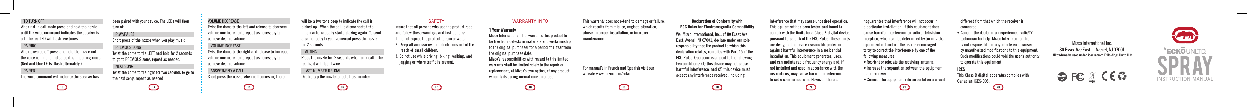 VOLUME DECREASETwist the dome to the left and release to decrease volume one increment, repeat as necessary to achieve desired volume.VOLUME INCREASETwist the dome to the right and release to increase volume one increment, repeat as necessary to achieve desired volume.  ANSWER/END A CALLShort press the nozzle when call comes in, There 15will be a two tone beep to indicate the call is picked up.  When the call is disconnected the music automatically starts playing again. To send a call directly to your voicemail press the nozzle for 2 seconds. MUTINGPress the nozzle for  2 seconds when on a call.  The red light will ﬂash twice. LAST NUMBER RE-DIALDouble tap the nozzle to redial last number.  SAFETYInsure that all persons who use the product read and follow these warnings and instructions:1. Do not expose the product to rain or water2.  Keep all accessories and electronics out of the     reach of small children.3. Do not use while driving, biking, walking, and    jogging or where trafﬁc is present.1716WARRANTY INFO1 Year WarrantyMizco International, Inc. warrants this product to be free from defects in materials and workmanship to the original purchaser for a period of 1 Year from the original purchase date.Mizco&rsquo;s responsibilities with regard to this limited warranty shall be limited solely to the repair or replacement, at Mizco&rsquo;s own option, of any product, which fails during normal consumer use.18This warranty does not extend to damage or failure, which results from misuse, neglect, alteration, abuse, improper installation, or improper maintenance. 19For manual&rsquo;s in French and Spanish visit our website www.mizco.com/eckoDeclaration of Conformity with FCC Rules for Electromagnetic CompatibilityWe, Mizco International, Inc., of 80 Essex Ave East, Avenel, NJ 07001, declare under our sole responsibility that the product to which this declaration relates, complies with Part 15 of the FCC Rules. Operation is subject to the following two conditions: (1) this device may not cause harmful interference, and (2) this device mustaccept any interference received, including interference that may cause undesired operation. This equipment has been tested and found to comply with the limits for a Class B digital device, pursuant to part 15 of the FCC Rules. These limits are designed to provide reasonable protection against harmful interference in a residentialinstallation. This equipment generates, uses, and can radiate radio frequency energy and, if not installed and used in accordance with the instructions, may cause harmful interference to radio communications. However, there is 20 21noguarantee that interference will not occur in a particular installation. If this equipment does cause harmful interference to radio or television reception, which can be determined by turning the equipment off and on, the user is encouragedto try to correct the interference by one of the following measures:&bull; Reorient or relocate the receiving antenna.&bull; Increase the separation between the equipment    and receiver.&bull; Connect the equipment into an outlet on a circuit    different from that which the receiver is    connected.&bull; Consult the dealer or an experienced radio/TV    technician for help. Mizco International, Inc.,    is not responsible for any interference caused    by unauthorized modiﬁcations to this equipment.    Such modiﬁcations could void the user&rsquo;s authority    to operate this equipment.ICESThis Class B digital apparatus complies with Canadian ICES-003.22 23INSTRUCTION MANUALTO TURN OFFWhen not in call mode press and hold the nozzle until the voice command indicates the speaker is off. The red LED will ﬂash ﬁve times.PAIRINGWhen powered off press and hold the nozzle until the voice command indicates it is in pairing mode (Red and blue LEDs  ﬂash alternately.) PAIRED The voice command will indicate the speaker has 13been paired with your device. The LEDs will then turn off. PLAY/PAUSE  Short press of the nozzle when you play musicPREVIOUS SONG Twist the dome to the LEFT and hold for 2 seconds to go to PREVIOUS song, repeat as needed.NEXT SONGTwist the dome to the right for two seconds to go to the next song, repeat as needed1424Mizco International Inc.80 Essex Ave East  |  Avenel, NJ 07001All trademarks used under license from IP Holdings Unltd LLC
