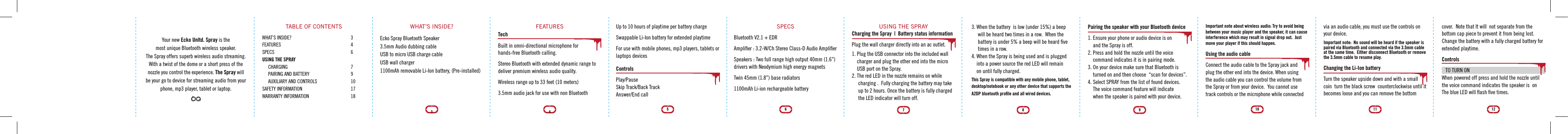 Your new Ecko Unltd. Spray is the most unique Bluetooth wireless speaker. The Spray offers superb wireless audio streaming. With a twist of the dome or a short press of the nozzle you control the experience. The Spray will be your go to device for streaming audio from your phone, mp3 player, tablet or laptop.TABLE OF CONTENTSWHAT&rsquo;S INSIDE?   3FEATURES   4SPECS   6USING THE SPRAY       CHARGING      7     PAIRING AND BATTERY    9     AUXILIARY AND CONTROLS    10SAFETY INFORMATION    17WARRANTY INFORMATION    18WHAT&rsquo;S INSIDE?Ecko Spray Bluetooth Speaker3.5mm Audio dubbing cableUSB to micro USB charge cableUSB wall charger1100mAh removable Li-Ion battery, (Pre-installed)3Up to 10 hours of playtime per battery chargeSwappable Li-Ion battery for extended playtimeFor use with mobile phones, mp3 players, tablets or laptops devicesControlsPlay/Pause Skip Track/Back Track Answer/End callFEATURESTechBuilt in omni-directional microphone for hands-free Bluetooth calling.Stereo Bluetooth with extended dynamic range to deliver premium wireless audio quality.Wireless range up to 33 feet (10 meters) 3.5mm audio jack for use with non Bluetooth54SPECSBluetooth V2.1 + EDRAmpliﬁer : 3.2-W/Ch Stereo Class-D Audio AmpliﬁerSpeakers : Two full range high output 40mm (1.6&rdquo;) drivers with Neodymium high energy magnetsTwin 45mm (1.8&rdquo;) base radiators1100mAh Li-ion rechargeable battery USING THE SPRAYCharging the Spray  |  Battery status informationPlug the wall charger directly into an ac outlet.  1. Plug the USB connector into the included wall     charger and plug the other end into the micro     USB port on the Spray.2. The red LED in the nozzle remains on while      charging .  Fully charging the battery may take     up to 2 hours. Once the battery is fully charged      the LED indicator will turn off. 763. When the battery  is low (under 15%) a beep      will be heard two times in a row.  When the      battery is under 5% a beep will be heard ﬁve      times in a row. 4. When the Spray is being used and is plugged     into a power source the red LED will remain     on until fully charged.  This Spray is compatible with any mobile phone, tablet, desktop/notebook or any other device that supports the A2DP bluetooth proﬁle and all wired devices.Pairing the speaker with your Bluetooth device1. Ensure your phone or audio device is on     and the Spray is off.2. Press and hold the nozzle until the voice    command indicates it is in pairing mode.3. On your device make sure that Bluetooth is     turned on and then choose  &ldquo;scan for devices&rdquo;.4. Select SPRAY from the list of found devices.    The voice command feature will indicate     when the speaker is paired with your device. 98Important note about wireless audio: Try to avoid being between your music player and the speaker, it can cause interference which may result in signal drop out.  Just move your player if this should happen.Using the audio cableConnect the audio cable to the Spray jack and plug the other end into the device. When using the audio cable you can control the volume from the Spray or from your device.  You cannot use track controls or the microphone while connected via an audio cable, you must use the controls on your device.Important note:  No sound will be heard if the speaker is paired via Bluetooth and connected via the 3.5mm cable at the same time.  Either disconnect Bluetooth or remove the 3.5mm cable to resume play.Changing the Li-Ion batteryTurn the speaker upside down and with a small coin  turn the black screw  counterclockwise until it becomes loose and you can remove the bottom 1110cover.  Note that It will  not separate from the bottom cap piece to prevent it from being lost. Change the battery with a fully charged battery for extended playtime. ControlsTO TURN ONWhen powered off press and hold the nozzle until the voice command indicates the speaker is  on The blue LED will ﬂash ﬁve times.12
