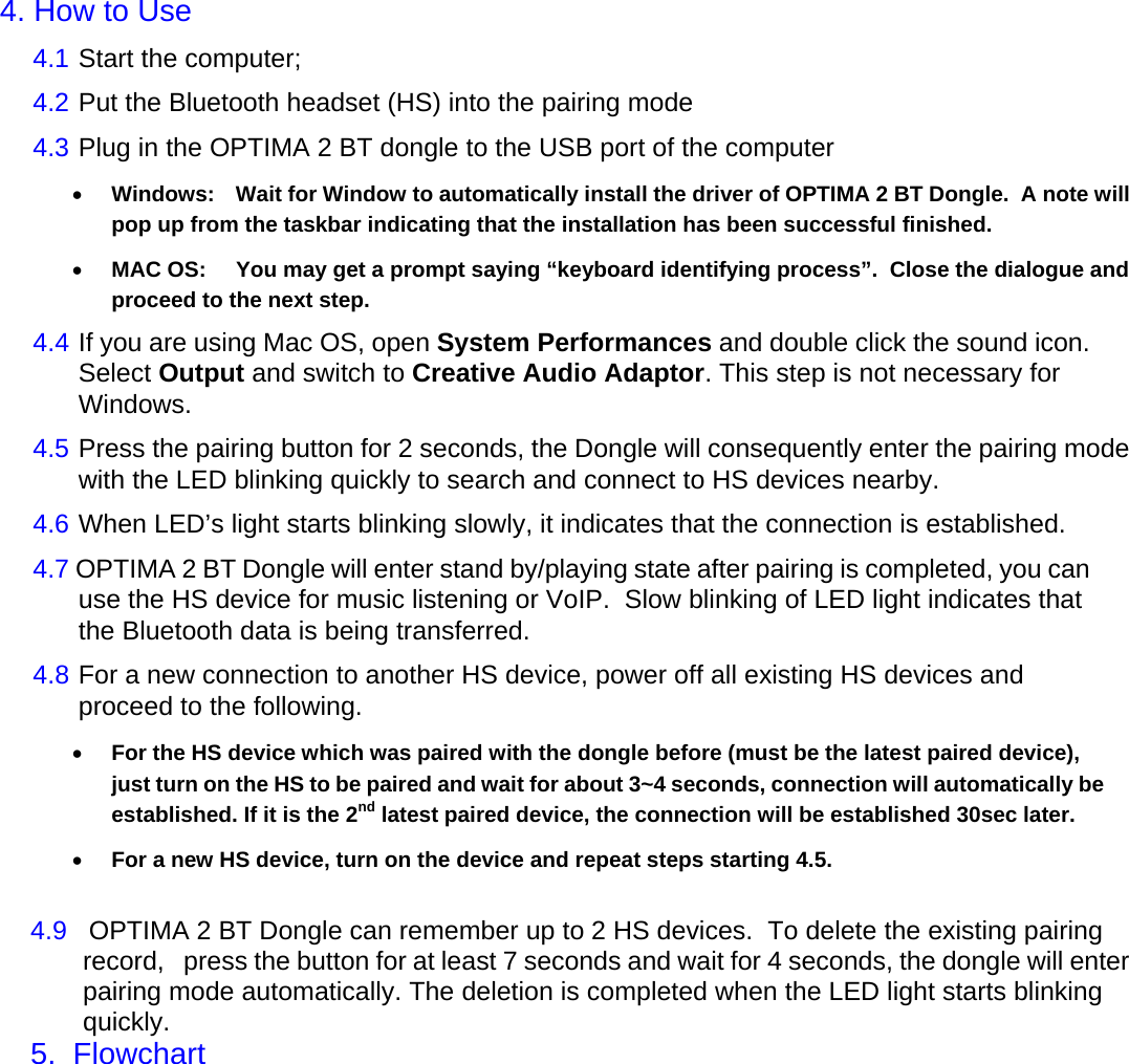     4. How to Use  4.1  Start the computer;  4.2  Put the Bluetooth headset (HS) into the pairing mode  4.3  Plug in the OPTIMA 2 BT dongle to the USB port of the computer  &bull; Windows:  Wait for Window to automatically install the driver of OPTIMA 2 BT Dongle.  A note will pop up from the taskbar indicating that the installation has been successful finished. &bull; MAC OS:  You may get a prompt saying &ldquo;keyboard identifying process&rdquo;.  Close the dialogue and proceed to the next step. 4.4  If you are using Mac OS, open System Performances and double click the sound icon. Select Output and switch to Creative Audio Adaptor. This step is not necessary for Windows.  4.5  Press the pairing button for 2 seconds, the Dongle will consequently enter the pairing mode with the LED blinking quickly to search and connect to HS devices nearby.  4.6  When LED&rsquo;s light starts blinking slowly, it indicates that the connection is established.   4.7 OPTIMA 2 BT Dongle will enter stand by/playing state after pairing is completed, you can use the HS device for music listening or VoIP.  Slow blinking of LED light indicates that the Bluetooth data is being transferred.  4.8  For a new connection to another HS device, power off all existing HS devices and proceed to the following.  &bull; For the HS device which was paired with the dongle before (must be the latest paired device), just turn on the HS to be paired and wait for about 3~4 seconds, connection will automatically be established. If it is the 2nd latest paired device, the connection will be established 30sec later. &bull; For a new HS device, turn on the device and repeat steps starting 4.5.  4.9   OPTIMA 2 BT Dongle can remember up to 2 HS devices.  To delete the existing pairing record,   press the button for at least 7 seconds and wait for 4 seconds, the dongle will enter pairing mode automatically. The deletion is completed when the LED light starts blinking quickly.  5.  Flowchart             