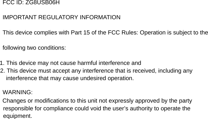 FCC ID: ZG8USB06H   IMPORTANT REGULATORY INFORMATION This device complies with Part 15 of the FCC Rules: Operation is subject to the following two conditions: 1. This device may not cause harmful interference and 2. This device must accept any interference that is received, including any interference that may cause undesired operation.  WARNING:      Changes or modifications to this unit not expressly approved by the party responsible for compliance could void the user&rsquo;s authority to operate the equipment.  