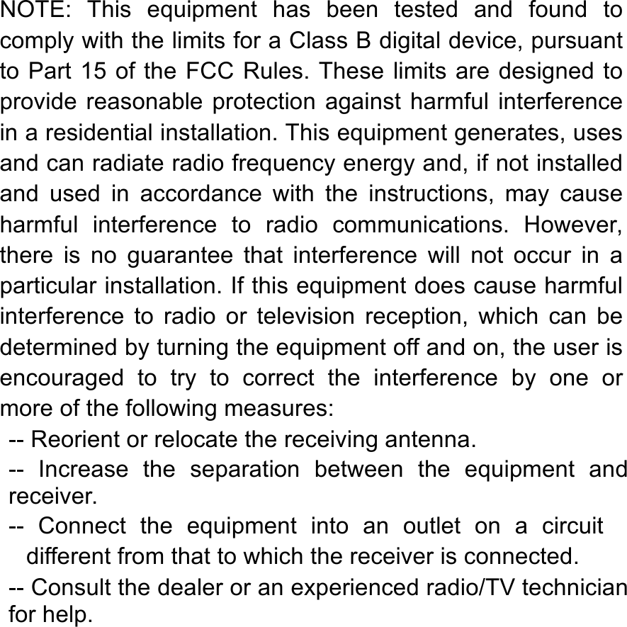   NOTE:  This  equipment  has  been  tested  and  found  to comply with the limits for a Class B digital device, pursuant to Part 15 of the FCC Rules. These limits are designed to provide  reasonable  protection  against harmful interference in a residential installation. This equipment generates, uses and can radiate radio frequency energy and, if not installed and  used in  accordance  with  the  instructions,  may  cause harmful  interference  to  radio  communications.  However, there  is  no  guarantee  that  interference  will  not  occur  in  a particular installation. If this equipment does cause harmful interference  to  radio  or  television  reception,  which  can  be determined by turning the equipment off and on, the user is encouraged  to  try  to  correct  the  interference  by  one  or more of the following measures: -- Reorient or relocate the receiving antenna. --  Increase  the  separation  between  the  equipment  and receiver. --  Connect  the  equipment  into  an  outlet  on  a  circuit different from that to which the receiver is connected. -- Consult the dealer or an experienced radio/TV technician for help.  
