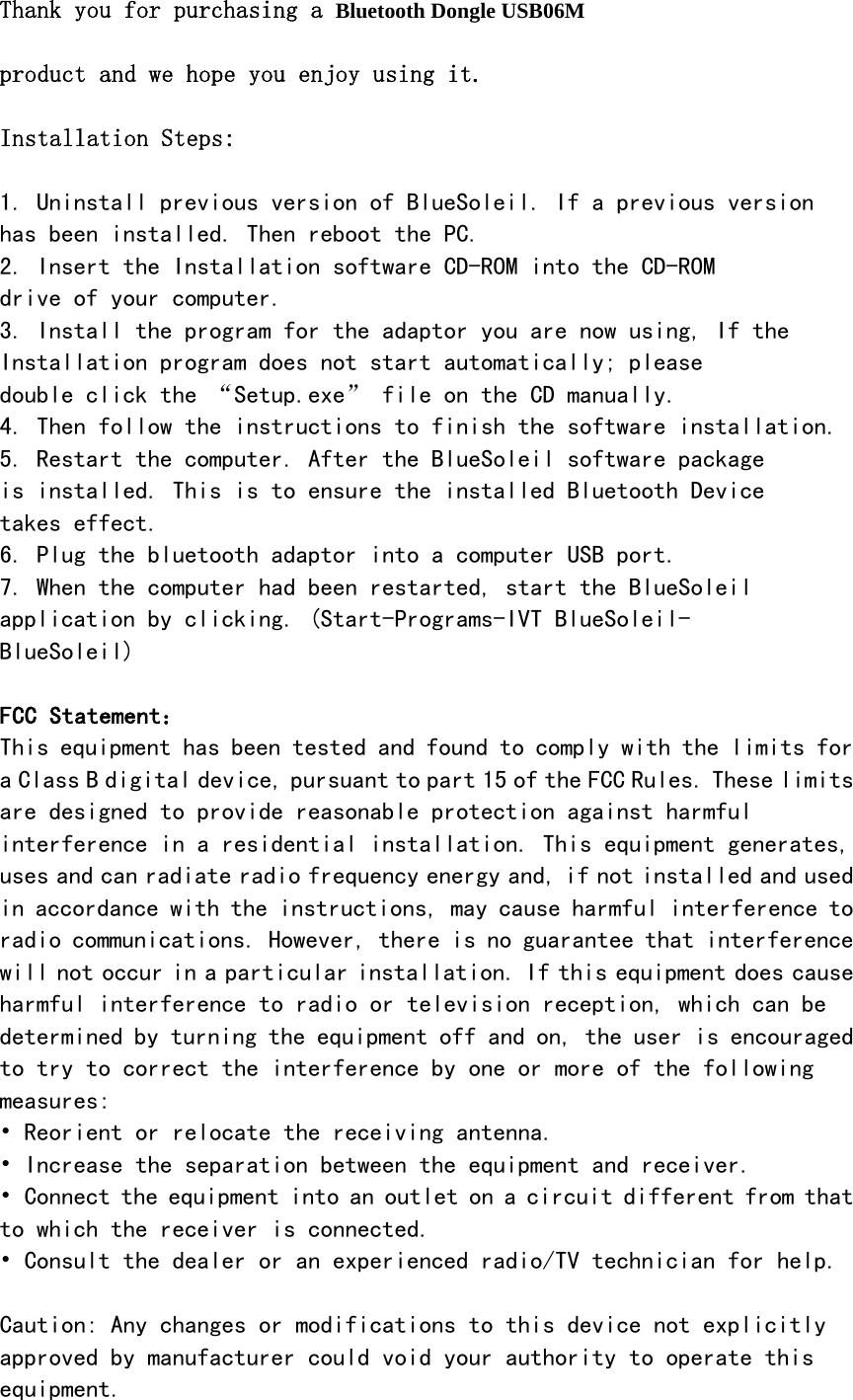   Thank you for purchasing a Bluetooth Dongle USB06M   product and we hope you enjoy using it.  Installation Steps:  1. Uninstall previous version of BlueSoleil. If a previous version has been installed. Then reboot the PC. 2. Insert the Installation software CD-ROM into the CD-ROM drive of your computer. 3. Install the program for the adaptor you are now using, If the Installation program does not start automatically; please double click the &ldquo;Setup.exe&rdquo; file on the CD manually. 4. Then follow the instructions to finish the software installation. 5. Restart the computer. After the BlueSoleil software package is installed. This is to ensure the installed Bluetooth Device takes effect. 6. Plug the bluetooth adaptor into a computer USB port. 7. When the computer had been restarted, start the BlueSoleil application by clicking. (Start-Programs-IVT BlueSoleil- BlueSoleil)  FCC Statement： This equipment has been tested and found to comply with the limits for a Class B digital device, pursuant to part 15 of the FCC Rules. These limits are designed to provide reasonable protection against harmful interference in a residential installation. This equipment generates, uses and can radiate radio frequency energy and, if not installed and used in accordance with the instructions, may cause harmful interference to radio communications. However, there is no guarantee that interference will not occur in a particular installation. If this equipment does cause harmful interference to radio or television reception, which can be determined by turning the equipment off and on, the user is encouraged to try to correct the interference by one or more of the following measures: &bull; Reorient or relocate the receiving antenna. &bull; Increase the separation between the equipment and receiver. &bull; Connect the equipment into an outlet on a circuit different from that to which the receiver is connected. &bull; Consult the dealer or an experienced radio/TV technician for help.  Caution: Any changes or modifications to this device not explicitly approved by manufacturer could void your authority to operate this equipment. 