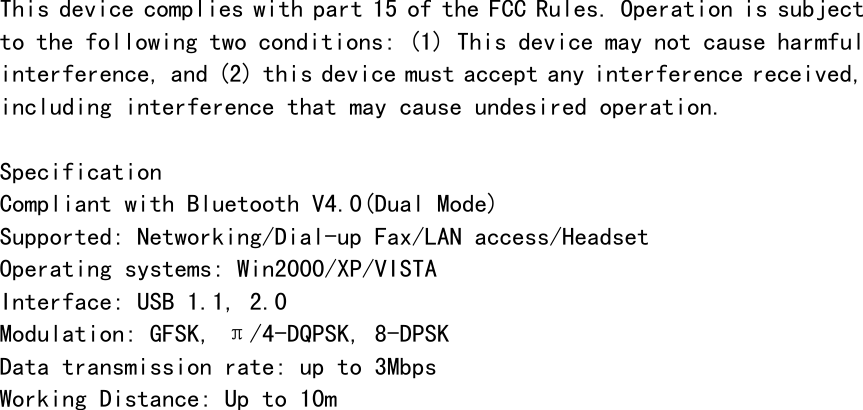    This device complies with part 15 of the FCC Rules. Operation is subject to the following two conditions: (1) This device may not cause harmful interference, and (2) this device must accept any interference received, including interference that may cause undesired operation.  Specification Compliant with Bluetooth V4.0(Dual Mode) Supported: Networking/Dial-up Fax/LAN access/Headset Operating systems: Win2000/XP/VISTA Interface: USB 1.1, 2.0 Modulation: GFSK, &pi;/4-DQPSK, 8-DPSK Data transmission rate: up to 3Mbps Working Distance: Up to 10m 