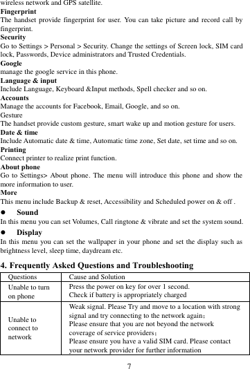        7             wireless network and GPS satellite. Fingerprint The handset provide  fingerprint  for user.  You can  take  picture and record  call  by fingerprint. Security Go to Settings > Personal > Security. Change the settings of Screen lock, SIM card lock, Passwords, Device administrators and Trusted Credentials. Google manage the google service in this phone. Language &amp; input Include Language, Keyboard &amp;Input methods, Spell checker and so on. Accounts Manage the accounts for Facebook, Email, Google, and so on. Gesture The handset provide custom gesture, smart wake up and motion gesture for users. Date &amp; time Include Automatic date &amp; time, Automatic time zone, Set date, set time and so on. Printing   Connect printer to realize print function. About phone Go to Settings>  About phone.  The menu will introduce  this  phone and show the more information to user. More   This menu include Backup &amp; reset, Accessibility and Scheduled power on &amp; off .  Sound   In this menu you can set Volumes, Call ringtone &amp; vibrate and set the system sound.  Display In this  menu you can set the wallpaper in your phone and set the display such as brightness level, sleep time, daydream etc. 4. Frequently Asked Questions and Troubleshooting Questions Cause and Solution Unable to turn on phone Press the power on key for over 1 second. Check if battery is appropriately charged Unable to connect to network Weak signal. Please Try and move to a location with strong signal and try connecting to the network again； Please ensure that you are not beyond the network coverage of service providers； Please ensure you have a valid SIM card. Please contact your network provider for further information 