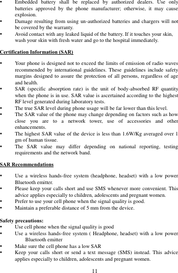        11              Embedded  battery  shall  be  replaced  by  authorized  dealers.  Use  only batteries  approved  by  the  phone  manufacturer;  otherwise,  it  may  cause explosion.    Damage resulting from using un-authorized batteries and chargers will not be covered by the warranty.  Avoid contact with any leaked liquid of the battery. If it touches your skin, wash your skin with fresh water and go to the hospital immediately. Certification Information (SAR)  Your phone is designed not to exceed the limits of emission of radio waves recommended  by international  guidelines. These  guidelines include  safety margins designed to assure the  protection of all persons,  regardless of age and health.  SAR  (specific  absorption  rate)  is  the  unit  of  body-absorbed  RF  quantity when the phone is in use. SAR value is ascertained according to the highest RF level generated during laboratory tests.  The true SAR level during phone usage will be far lower than this level.  The SAR value of the phone may change depending on factors such as how close  you  are  to  a  network  tower,  use  of  accessories  and  other enhancements.  The highest SAR value of the device is less than 1.6W/Kg averaged over 1 gm of human tissue.  The  SAR  value  may  differ  depending  on  national  reporting,  testing requirements and the network band. SAR Recommendations  Use  a  wireless  hands-free  system (headphone,  headset) with  a  low  power Bluetooth emitter.  Please keep your calls short and use SMS whenever more convenient. This advice applies especially to children, adolescents and pregnant women.  Prefer to use your cell phone when the signal quality is good.  Maintain a preferable distance of 5 mm from the device.  Safety precautions:  Use cell phone when the signal quality is good  Use a  wireless hands-free system ( Headphone, headset) with a low power Bluetooth emitter  Make sure the cell phone has a low SAR  Keep  your calls  short  or send  a  text message  (SMS)  instead.  This  advice applies especially to children, adolescents and pregnant women. 