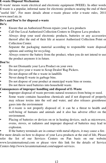        12             E-waste Disposal Mechanism 'E-waste' means waste electrical and electronic equipment (WEEE). In other words E-waste is a popular, informal name for electronic products nearing the end of their "useful  life".  For  more  details  about  e-waste  please  refer  e-waste  rules,  2011 www.moef.nic.in Do&rsquo;s and Don&rsquo;ts for disposal e-waste Do&rsquo;s:    Ensure that an Authorized Person repairs your Lava products    Call Our Local Authorized Collection Centers to Dispose Lava products    Always  drop  your  used  electronic  products,  batteries  or  any  accessories thereof after the end of their life at  nearest Authorized Collection Point or Collection Center.    Separate  the  packaging  material  according  to  responsible  waste  disposal options and sorting for recycling.    Always remove the battery from the product, when you do not intend to use the product anymore it in future.   Don&rsquo;ts:  Do not Dismantle your Lava Product on your own  Do not give your e-waste to Scrap Dealer/ Rag Pickers.    Do not dispose-off the e-waste in landfills    Never dump E-waste in garbage bins.    Do not dispose of your product at municipal waste bins or rooms.    Do not throw used batteries into household waste.   Consequences of improper handling and disposal of E-Waste  Improper disposal of waste prevents natural resources from being re-used.    Some waste  contains hazardous  chemicals and  if not disposed of  properly may  release  toxins  into  the  soil  and  water,  and  also  releases  greenhouse gases into the environment    If  e-waste  is  not  properly  disposed  of,  it  can  be  a  threat  to  health  and well-being  of  humans  and  animals  and  it  also  has  adverse  effect  on  the environment.    Placing of batteries or devices on or in heating devices, such as microwave, ovens, stoves,  or  radiators  and  improper  disposal of  batteries  may  lead to explosion.    If the battery terminals are in contact with metal objects, it may cause a fire.   For more details on how to dispose of your Lava products at the end of life, Please refer  the  list  of  our  Services  Centers  on  Pan  basis  on  our  website www.lavainternational.com  or  please  view  this  link  for  the  details  of  Service Centers http://www.lavainternational.com/support-services. 