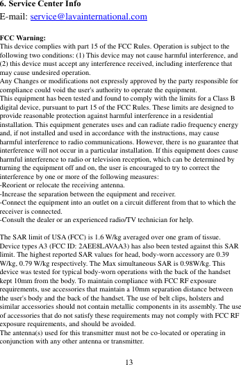        13             6. Service Center Info E-mail: service@lavainternational.com  FCC Warning: This device complies with part 15 of the FCC Rules. Operation is subject to the following two conditions: (1) This device may not cause harmful interference, and (2) this device must accept any interference received, including interference that may cause undesired operation. Any Changes or modifications not expressly approved by the party responsible for compliance could void the user's authority to operate the equipment. This equipment has been tested and found to comply with the limits for a Class B digital device, pursuant to part 15 of the FCC Rules. These limits are designed to provide reasonable protection against harmful interference in a residential installation. This equipment generates uses and can radiate radio frequency energy and, if not installed and used in accordance with the instructions, may cause harmful interference to radio communications. However, there is no guarantee that interference will not occur in a particular installation. If this equipment does cause harmful interference to radio or television reception, which can be determined by turning the equipment off and on, the user is encouraged to try to correct the interference by one or more of the following measures: -Reorient or relocate the receiving antenna. -Increase the separation between the equipment and receiver. -Connect the equipment into an outlet on a circuit different from that to which the receiver is connected. -Consult the dealer or an experienced radio/TV technician for help.  The SAR limit of USA (FCC) is 1.6 W/kg averaged over one gram of tissue.   Device types A3 (FCC ID: 2AEE8LAVAA3) has also been tested against this SAR limit. The highest reported SAR values for head, body-worn accessory are 0.39 W/kg, 0.79 W/kg respectively. The Max simultaneous SAR is 0.98W/kg. This device was tested for typical body-worn operations with the back of the handset kept 10mm from the body. To maintain compliance with FCC RF exposure requirements, use accessories that maintain a 10mm separation distance between the user's body and the back of the handset. The use of belt clips, holsters and similar accessories should not contain metallic components in its assembly. The use of accessories that do not satisfy these requirements may not comply with FCC RF exposure requirements, and should be avoided. The antenna(s) used for this transmitter must not be co-located or operating in conjunction with any other antenna or transmitter. 
