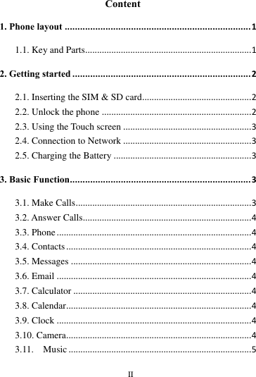        II       Content 1. Phone layout ......................................................................... 1 1.1. Key and Parts...................................................................... 1 2. Getting started ...................................................................... 2 2.1. Inserting the SIM &amp; SD card .............................................. 2 2.2. Unlock the phone ............................................................... 2 2.3. Using the Touch screen ...................................................... 3 2.4. Connection to Network ...................................................... 3 2.5. Charging the Battery .......................................................... 3 3. Basic Function....................................................................... 3 3.1. Make Calls .......................................................................... 3 3.2. Answer Calls....................................................................... 4 3.3. Phone .................................................................................. 4 3.4. Contacts .............................................................................. 4 3.5. Messages ............................................................................ 4 3.6. Email .................................................................................. 4 3.7. Calculator ........................................................................... 4 3.8. Calendar.............................................................................. 4 3.9. Clock .................................................................................. 4 3.10. Camera.............................................................................. 4 3.11.    Music ............................................................................. 5 