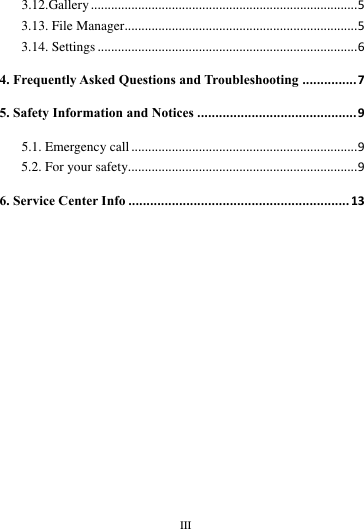        III       3.12.Gallery ............................................................................... 5 3.13. File Manager..................................................................... 5 3.14. Settings ............................................................................. 6 4. Frequently Asked Questions and Troubleshooting ............... 7 5. Safety Information and Notices ............................................ 9 5.1. Emergency call ................................................................... 9 5.2. For your safety.................................................................... 9 6. Service Center Info ............................................................. 13                                                                                                                                                                                                                                                                                                                                                                                                                  