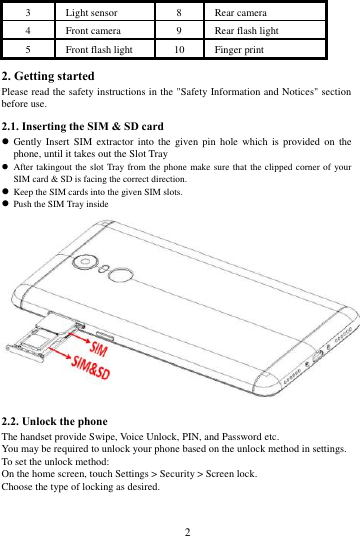        2             3 Light sensor 8 Rear camera 4 Front camera   9 Rear flash light 5 Front flash light 10 Finger print 2. Getting started Please read the safety instructions in the "Safety Information and Notices" section before use. 2.1. Inserting the SIM &amp; SD card  Gently Insert  SIM  extractor into  the given  pin  hole  which  is  provided  on  the phone, until it takes out the Slot Tray  After takingout  the slot Tray  from the phone make sure that the clipped corner of your SIM card &amp; SD is facing the correct direction.  Keep the SIM cards into the given SIM slots.  Push the SIM Tray inside  2.2. Unlock the phone   The handset provide Swipe, Voice Unlock, PIN, and Password etc.   You may be required to unlock your phone based on the unlock method in settings. To set the unlock method: On the home screen, touch Settings > Security > Screen lock. Choose the type of locking as desired.   