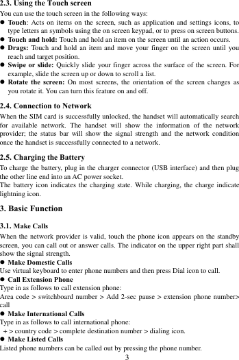        3             2.3. Using the Touch screen   You can use the touch screen in the following ways:  Touch:  Acts on items on the  screen, such as application and  settings icons, to type letters an symbols using the on screen keypad, or to press on screen buttons.  Touch and hold: Touch and hold an item on the screen until an action occurs.  Drags:  Touch and hold  an  item and move your  finger  on the screen until  you reach and target position.  Swipe or slide: Quickly slide  your finger across the surface of the screen. For example, slide the screen up or down to scroll a list.  Rotate  the  screen:  On  most  screens,  the orientation  of the  screen changes  as you rotate it. You can turn this feature on and off.     2.4. Connection to Network When the SIM card is successfully unlocked, the handset will automatically search for  available  network.  The  handset  will  show  the  information  of  the  network provider;  the  status bar  will  show  the  signal  strength  and  the  network  condition once the handset is successfully connected to a network. 2.5. Charging the Battery To charge the battery, plug in the charger connector (USB interface) and then plug the other line end into an AC power socket. The battery icon  indicates  the charging state. While charging, the charge indicate lightning icon.   3. Basic Function 3.1. Make Calls When the network provider is valid, touch the phone icon appears on the standby screen, you can call out or answer calls. The indicator on the upper right part shall show the signal strength.  Make Domestic Calls Use virtual keyboard to enter phone numbers and then press Dial icon to call.  Call Extension Phone Type in as follows to call extension phone: Area code > switchboard number > Add 2-sec pause > extension phone number> call  Make International Calls Type in as follows to call international phone:  + > country code > complete destination number > dialing icon.    Make Listed Calls Listed phone numbers can be called out by pressing the phone number. 