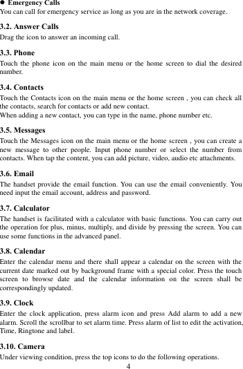        4              Emergency Calls You can call for emergency service as long as you are in the network coverage.   3.2. Answer Calls   Drag the icon to answer an incoming call. 3.3. Phone Touch  the  phone  icon  on the  main  menu  or  the home  screen  to  dial  the desired number.   3.4. Contacts Touch the Contacts icon on the main menu or the home screen , you can check all the contacts, search for contacts or add new contact. When adding a new contact, you can type in the name, phone number etc. 3.5. Messages Touch the Messages icon on the main menu or the home screen , you can create a new  message  to  other  people.  Input  phone  number  or  select  the  number  from contacts. When tap the content, you can add picture, video, audio etc attachments.   3.6. Email The handset provide the email function. You can use the email  conveniently. You need input the email account, address and password. 3.7. Calculator The handset is facilitated with a calculator with basic functions. You can carry out the operation for plus, minus, multiply, and divide by pressing the screen. You can use some functions in the advanced panel. 3.8. Calendar Enter the calendar menu and there shall appear a calendar on the screen with the current date marked out by background frame with a special color. Press the touch screen  to  browse  date  and  the  calendar  information  on  the  screen  shall  be correspondingly updated. 3.9. Clock Enter the  clock application,  press  alarm icon  and press  Add  alarm to  add  a  new alarm. Scroll the scrollbar to set alarm time. Press alarm of list to edit the activation, Time, Ringtone and label.     3.10. Camera Under viewing condition, press the top icons to do the following operations. 