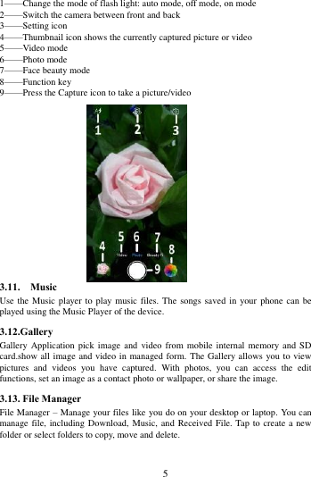        5             1&mdash;&mdash;Change the mode of flash light: auto mode, off mode, on mode 2&mdash;&mdash;Switch the camera between front and back 3&mdash;&mdash;Setting icon   4&mdash;&mdash;Thumbnail icon shows the currently captured picture or video 5&mdash;&mdash;Video mode 6&mdash;&mdash;Photo mode   7&mdash;&mdash;Face beauty mode 8&mdash;&mdash;Function key 9&mdash;&mdash;Press the Capture icon to take a picture/video               3.11.    Music   Use the Music player to  play music files. The songs saved in your  phone can be played using the Music Player of the device.   3.12.Gallery Gallery Application  pick image  and video  from mobile  internal memory  and SD card.show all image and video in managed form. The Gallery allows you to view pictures  and  videos  you  have  captured.  With  photos,  you  can  access  the  edit functions, set an image as a contact photo or wallpaper, or share the image. 3.13. File Manager File Manager &ndash; Manage your files like you do on your desktop or laptop. You can manage file, including Download, Music, and  Received File. Tap to create a new folder or select folders to copy, move and delete. 