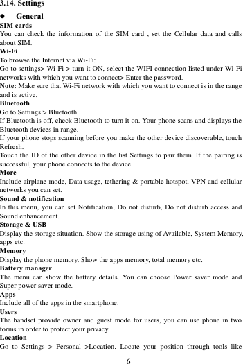       6             3.14. Settings  General SIM cards You  can  check  the information  of  the SIM  card  ,  set the  Cellular  data  and calls about SIM. Wi-Fi   To browse the Internet via Wi-Fi: Go to settings> Wi-Fi > turn it ON, select the WIFI connection listed under Wi-Fi networks with which you want to connect> Enter the password. Note: Make sure that Wi-Fi network with which you want to connect is in the range and is active. Bluetooth   Go to Settings > Bluetooth. If Bluetooth is off, check Bluetooth to turn it on. Your phone scans and displays the Bluetooth devices in range. If your phone stops scanning before you make the other device discoverable, touch Refresh. Touch the ID of the other device in the list Settings to pair them. If the pairing is successful, your phone connects to the device. More   Include airplane mode, Data usage, tethering &amp; portable hotspot, VPN and cellular networks you can set. Sound &amp; notification In this menu, you can set Notification, Do not disturb, Do not disturb access and Sound enhancement. Storage &amp; USB Display the storage situation. Show the storage using of Available, System Memory, apps etc. Memory   Display the phone memory. Show the apps memory, total memory etc. Battery manager The  menu can  show the  battery  details.  You  can  choose  Power  saver  mode and Super power saver mode. Apps Include all of the apps in the smartphone. Users The handset provide  owner and guest  mode for users, you  can  use phone in  two forms in order to protect your privacy. Location   Go  to  Settings  >  Personal  >Location.  Locate  your  position  through  tools  like 