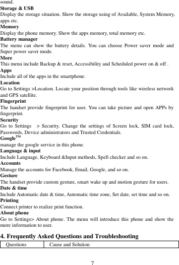        7             sound. Storage &amp; USB Display the storage situation. Show the storage using of Available, System Memory, apps etc. Memory   Display the phone memory. Show the apps memory, total memory etc. Battery manager The  menu can  show  the  battery  details.  You can  choose  Power saver  mode  and Super power saver mode. More   This menu include Backup &amp; reset, Accessibility and Scheduled power on &amp; off . Apps Include all of the apps in the smartphone. Location   Go to Settings >Location. Locate your position through tools like wireless network and GPS satellite. Fingerprint The handset provide fingerprint for user.  You can take picture and open APPs by fingerprint. Security Go  to  Settings  >  Security.  Change  the  settings  of Screen  lock,  SIM  card  lock, Passwords, Device administrators and Trusted Credentials. GoogleTM manage the google service in this phone. Language &amp; input Include Language, Keyboard &amp;Input methods, Spell checker and so on. Accounts Manage the accounts for Facebook, Email, Google, and so on. Gesture The handset provide custom gesture, smart wake up and motion gesture for users. Date &amp; time Include Automatic date &amp; time, Automatic time zone, Set date, set time and so on. Printing   Connect printer to realize print function. About phone Go to Settings>  About phone.  The menu will  introduce this phone and  show the more information to user. 4. Frequently Asked Questions and Troubleshooting Questions Cause and Solution 