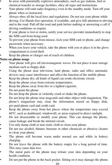        10              In areas with potentially explosive atmosphere, such as gas stations, fuel or chemical transfer or storage facilities, obey all signs and instructions.  Your phone will emit radio frequency even in the standby mode. Turn off your phone when so instructed.  Always obey all the local laws and regulations. Do not use your phone while driving. Use Hands-free operation, if available, and give full attention to driving and to the road. Pull off the road and park before making or answering a call if driving conditions so require.    If your phone is lost or stolen, notify your service provider immediately to stop the SIM card from being used.    To prevent your phone from misuse, lock your SIM card or phone, and change passwords when necessary.  When you leave your vehicle, take the phone with you or place it in the glove compartment to avoid theft.  Keep the phone or charger out of reach of children. Notes on phone usage  Your phone will give off electromagnetic waves. Do not place it near storage medium such as floppy disk.  Using  the  phone  near  television,  land  phone,  radio  and  office  automatic devices may cause interference and affect the function of the mobile phone.  Keep the phone dry; all kinds of liquid can erode electronic circuit.  Keep the phone away from extreme temperatures.  Keep the phone away from fire or a lighted cigarette.  Do not paint the phone.  Do not drop the phone or violently crush or shake the phone.  Do not keep the phone near magcards and other object with magnetism. The phone&rsquo;s  magnetism  may  clear  the  information  stored  on  floppy  disk, pre-paid phone card and credit card.  Keep the  phone away  from hot  places  where the temperature  may exceed 60C, such as dashboard, windowsill, or areas exposed to direct sunlight.  Do  not  disassemble  or  modify  your  phone.  This  can  damage  the  phone, cause leakage and break the internal circuit.  Use only damp cloth or non-static cloth to clean your phone.    Do not use alcohol, thinner, benzene or other chemicals or abrasive cleaner to clean your phone.  The  phone  will  become  warm  under  normal  use  and  while  in  battery charging.  Do not  leave the phone  with the  battery empty for  a  long  period of  time. This may cause data loss.  The  metal  parts  of  the  phone  may  irritate  your  skin  depending  on  your health condition.  Do not put the phone in the back pocket. Sitting on it may damage the phone. 