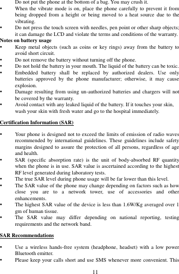        11             Do not put the phone at the bottom of a bag. You may crush it.  When the vibrate mode is on, place the phone carefully to prevent it from being  dropped  from a  height  or being  moved  to  a heat  source  due  to  the vibrating.  Do not press the touch screen with needles, pen point or other sharp objects; it can damage the LCD and violate the terms and conditions of the warranty. Notes on battery usage  Keep  metal  objects (such  as coins  or key  rings) away  from the  battery to avoid short circuit.  Do not remove the battery without turning off the phone.  Do not hold the battery in your mouth. The liquid of the battery can be toxic.  Embedded  battery  shall  be  replaced  by  authorized  dealers.  Use  only batteries  approved  by  the  phone  manufacturer;  otherwise,  it  may  cause explosion.    Damage resulting from using un-authorized batteries and chargers will not be covered by the warranty.  Avoid contact with any leaked liquid of the battery. If it touches your skin, wash your skin with fresh water and go to the hospital immediately. Certification Information (SAR)  Your phone is designed not to exceed the limits of emission of radio waves recommended  by international  guidelines. These  guidelines  include safety margins designed to assure the  protection of all persons,  regardless of  age and health.  SAR  (specific  absorption  rate)  is  the  unit  of  body-absorbed  RF  quantity when the phone is in use. SAR value is ascertained according to the highest RF level generated during laboratory tests.  The true SAR level during phone usage will be far lower than this level.  The SAR value of the phone may change depending on factors such as how close  you  are  to  a  network  tower,  use  of  accessories  and  other enhancements.  The highest SAR value of the device is less than 1.6W/Kg averaged over 1 gm of human tissue.  The  SAR  value  may  differ  depending  on  national  reporting,  testing requirements and the network band. SAR Recommendations  Use  a  wireless  hands-free  system  (headphone,  headset) with  a low power Bluetooth emitter.  Please keep your calls short and use SMS whenever more convenient. This 