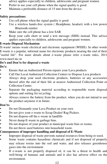        12             advice applies especially to children, adolescents and pregnant women.  Prefer to use your cell phone when the signal quality is good.  Maintain a preferable distance of 15 mm from the device.  Safety precautions:  Use cell phone when the signal quality is good  Use a  wireless  hands-free system ( Headphone, headset) with a low power Bluetooth emitter  Make sure the cell phone has a low SAR  Keep  your calls  short  or  send a  text message  (SMS) instead.  This  advice applies especially to children, adolescents and pregnant women. E-waste Disposal Mechanism 'E-waste' means waste electrical and electronic equipment (WEEE). In other words E-waste is a popular, informal name for electronic products nearing the end of their "useful  life".  For  more  details  about  e-waste  please  refer  e-waste  rules,  2011 www.moef.nic.in Do&rsquo;s and Don&rsquo;ts for disposal e-waste Do&rsquo;s:    Ensure that an Authorized Person repairs your Lava products    Call Our Local Authorized Collection Centers to Dispose Lava products    Always  drop  your  used  electronic  products,  batteries  or  any  accessories thereof after the end of their life at  nearest Authorized Collection Point or Collection Center.    Separate  the  packaging  material  according  to  responsible  waste  disposal options and sorting for recycling.    Always remove the battery from the product, when you do not intend to use the product anymore it in future.   Don&rsquo;ts:  Do not Dismantle your Lava Product on your own  Do not give your e-waste to Scrap Dealer/ Rag Pickers.    Do not dispose-off the e-waste in landfills    Never dump E-waste in garbage bins.    Do not dispose of your product at municipal waste bins or rooms.    Do not throw used batteries into household waste.   Consequences of improper handling and disposal of E-Waste  Improper disposal of waste prevents natural resources from being re-used.    Some waste  contains hazardous  chemicals and  if not  disposed of  properly may  release  toxins  into  the  soil  and  water,  and  also  releases  greenhouse gases into the environment    If  e-waste  is  not  properly  disposed  of,  it  can  be  a  threat  to  health  and well-being  of  humans  and  animals  and  it  also  has  adverse  effect  on  the environment.   
