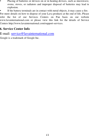        13              Placing of batteries or devices on or in heating devices, such as microwave, ovens, stoves,  or radiators and  improper disposal  of batteries  may lead  to explosion.    If the battery terminals are in contact with metal objects, it may cause a fire.   For more details on how to dispose of your Lava products at the end of life, Please refer  the  list  of  our  Services  Centers  on  Pan  basis  on  our  website www.lavainternational.com  or  please  view  this  link  for  the  details  of  Service Centers http://www.lavainternational.com/support-services. 6. Service Center Info E-mail: service@lavainternational.com Google is a trademark of Google Inc. 